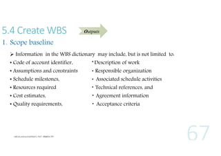 5.4 Create WBS

Outputs

1. Scope baseline
 Information in the WBS dictionary may include, but is not limited to:
• Code of account identifier,

Description of work

• Schedule milestones,

Associated schedule activities

• Assumptions and constraints

Responsible organization

• Resources required

Technical references, and

• Quality requirements,

Acceptance criteria

• Cost estimates,

Agreement information

 