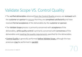 Validate Scope VS. Control Quality
• The verified deliverables obtained from the Control Quality process are reviewed with
the customer or sponsor to ensure that they are completed satisfactorily and have
received formal acceptance of the deliverables by the customer or sponsor.
• The Validate Scope process is primarily concerned with acceptance of the
deliverables, while quality control is primarily concerned with correctness of the
deliverables and meeting the quality requirements specified for the deliverables.
• Control Quality is generally performed before Validate Scope, although the two
processes may be performed in parallel.

 