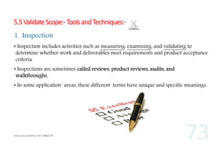 5.5 Validate Scope:- Tools and Techniques:1. Inspection
• Inspection includes activities such as measuring, examining, and validating to
determine whether work and deliverables meet requirements and product acceptance
criteria.
• Inspections are sometimes called reviews, product reviews, audits, and
walkthroughs.
• In some application areas, these different terms have unique and specific meanings.

 