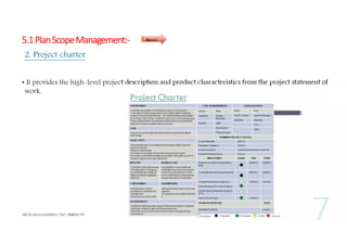 5.1 Plan Scope Management:-

Inputs

2. Project charter
• It provides the high-level project description and product characteristics from the project statement of
work.

 