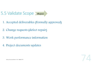 5.5 Validate Scope

Outputs

1. Accepted deliverables (Formally approved)
2. Change requests (defect repair)
3. Work performance information
4. Project documents updates

 