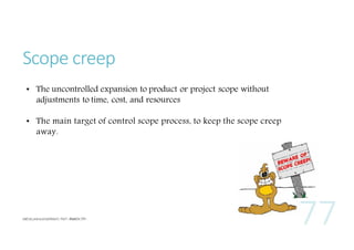 Scope creep
• The uncontrolled expansion to product or project scope without
adjustments to time, cost, and resources
• The main target of control scope process, to keep the scope creep
away.

 