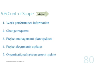 5.6 Control Scope

Outputs

1. Work performance information
2. Change requests
3. Project management plan updates
4. Project documents updates
5. Organizational process assets update

 
