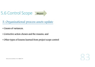 5.6 Control Scope

Outputs

5. Organizational process assets update
• Causes of variances,
• Corrective action chosen and the reasons, and
• Other types of lessons learned from project scope control

 