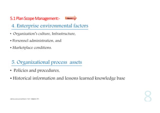 5.1 Plan Scope Management:-

Inputs

4. Enterprise environmental factors
• Organization’s culture, Infrastructure,
• Personnel administration, and
• Marketplace conditions.

5. Organizational process assets
• Policies and procedures,
• Historical information and lessons learned knowledge base

 