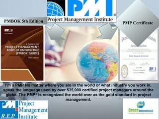 I'm a PMP No matter where you are in the world or what industry you work in,
speak the language used by over 535,000 certified project managers around the
globe. The PMP®
is recognized the world over as the gold standard in project
management.
PMP CertificatePMBOK 5th Edition
 