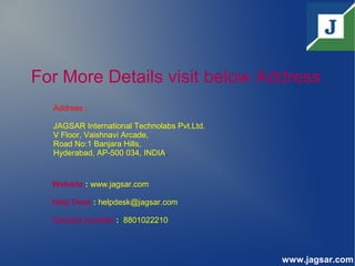 For More Details visit below Address
Address ;
JAGSAR International Technolabs Pvt.Ltd.
V Floor, Vaishnavi Arcade,
Road No:1 Banjara Hills,
Hyderabad, AP-500 034, INDIA.
Website : www.jagsar.com
Help Desk : helpdesk@jagsar.com
Contact number : 8801022210
www.jagsar.com
 