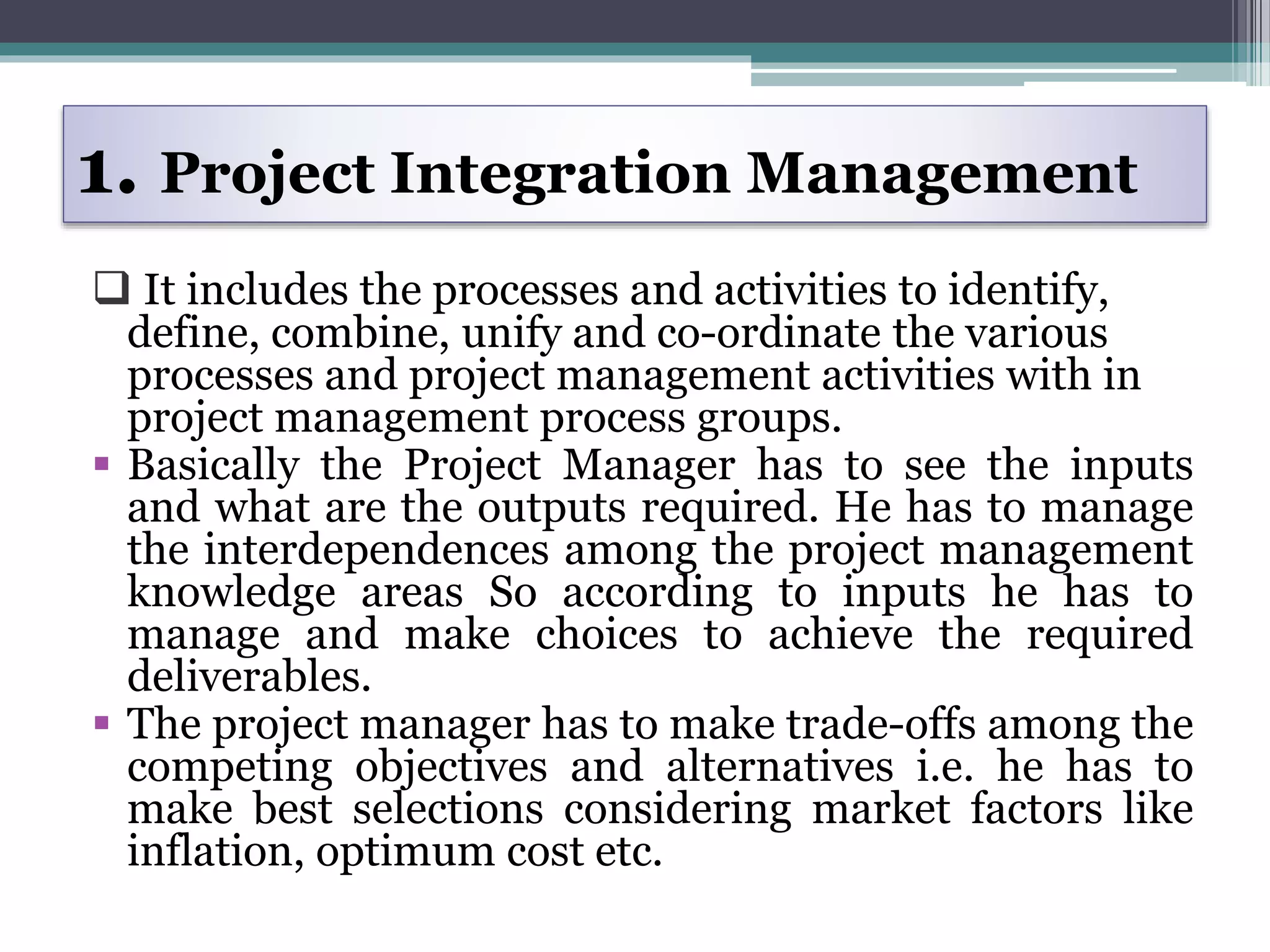  It includes the processes and activities to identify,
define, combine, unify and co-ordinate the various
processes and project management activities with in
project management process groups.
 Basically the Project Manager has to see the inputs
and what are the outputs required. He has to manage
the interdependences among the project management
knowledge areas So according to inputs he has to
manage and make choices to achieve the required
deliverables.
 The project manager has to make trade-offs among the
competing objectives and alternatives i.e. he has to
make best selections considering market factors like
inflation, optimum cost etc.
1. Project Integration Management
 