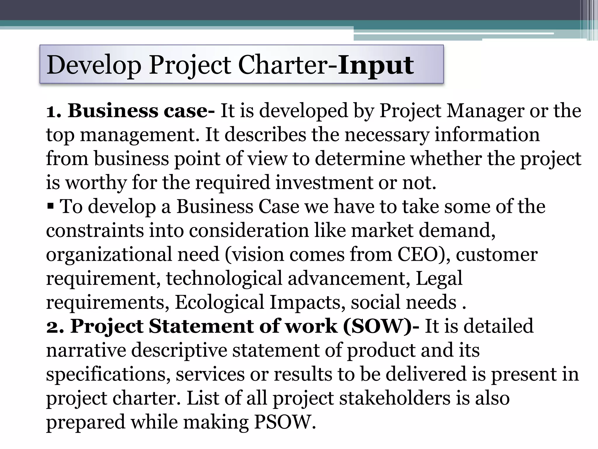 1. Business case- It is developed by Project Manager or the
top management. It describes the necessary information
from business point of view to determine whether the project
is worthy for the required investment or not.
 To develop a Business Case we have to take some of the
constraints into consideration like market demand,
organizational need (vision comes from CEO), customer
requirement, technological advancement, Legal
requirements, Ecological Impacts, social needs .
2. Project Statement of work (SOW)- It is detailed
narrative descriptive statement of product and its
specifications, services or results to be delivered is present in
project charter. List of all project stakeholders is also
prepared while making PSOW.
Develop Project Charter-Input
 