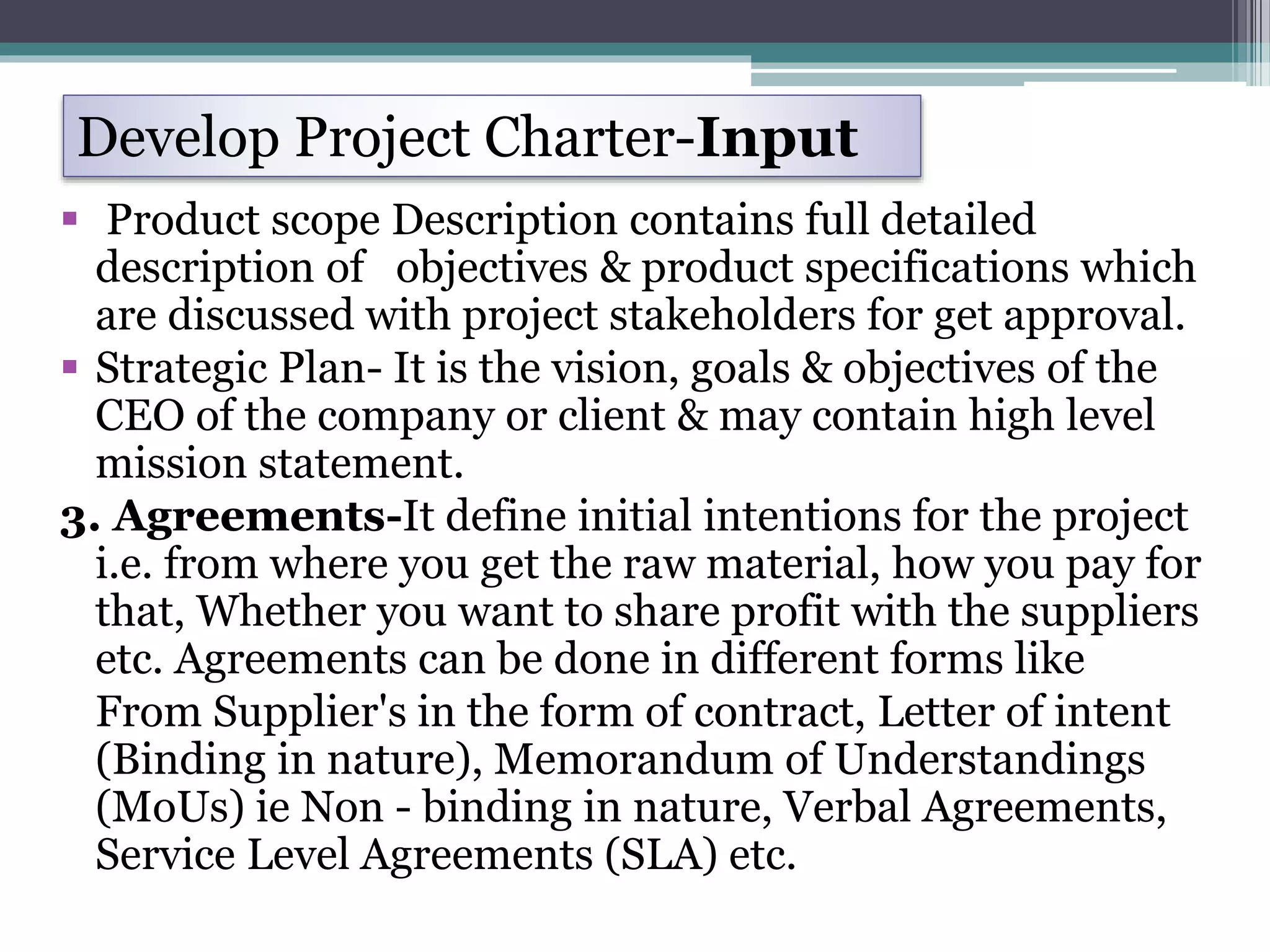  Product scope Description contains full detailed
description of objectives & product specifications which
are discussed with project stakeholders for get approval.
 Strategic Plan- It is the vision, goals & objectives of the
CEO of the company or client & may contain high level
mission statement.
3. Agreements-It define initial intentions for the project
i.e. from where you get the raw material, how you pay for
that, Whether you want to share profit with the suppliers
etc. Agreements can be done in different forms like
From Supplier's in the form of contract, Letter of intent
(Binding in nature), Memorandum of Understandings
(MoUs) ie Non - binding in nature, Verbal Agreements,
Service Level Agreements (SLA) etc.
Develop Project Charter-Input
 