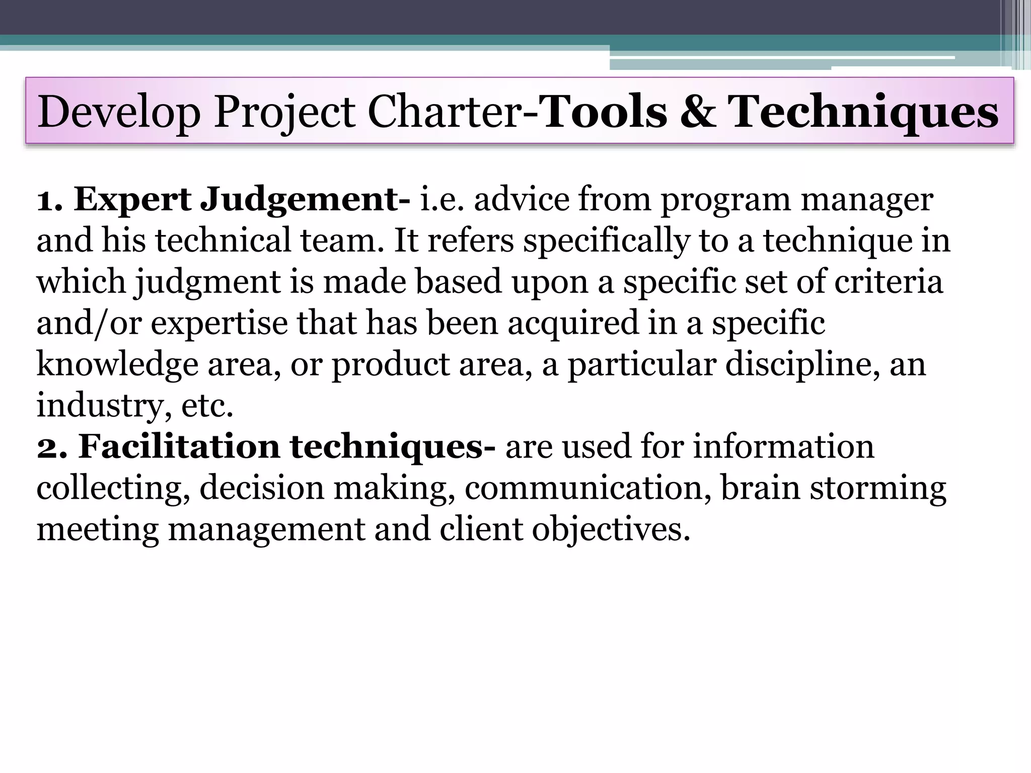Develop Project Charter-Tools & Techniques
1. Expert Judgement- i.e. advice from program manager
and his technical team. It refers specifically to a technique in
which judgment is made based upon a specific set of criteria
and/or expertise that has been acquired in a specific
knowledge area, or product area, a particular discipline, an
industry, etc.
2. Facilitation techniques- are used for information
collecting, decision making, communication, brain storming
meeting management and client objectives.
 