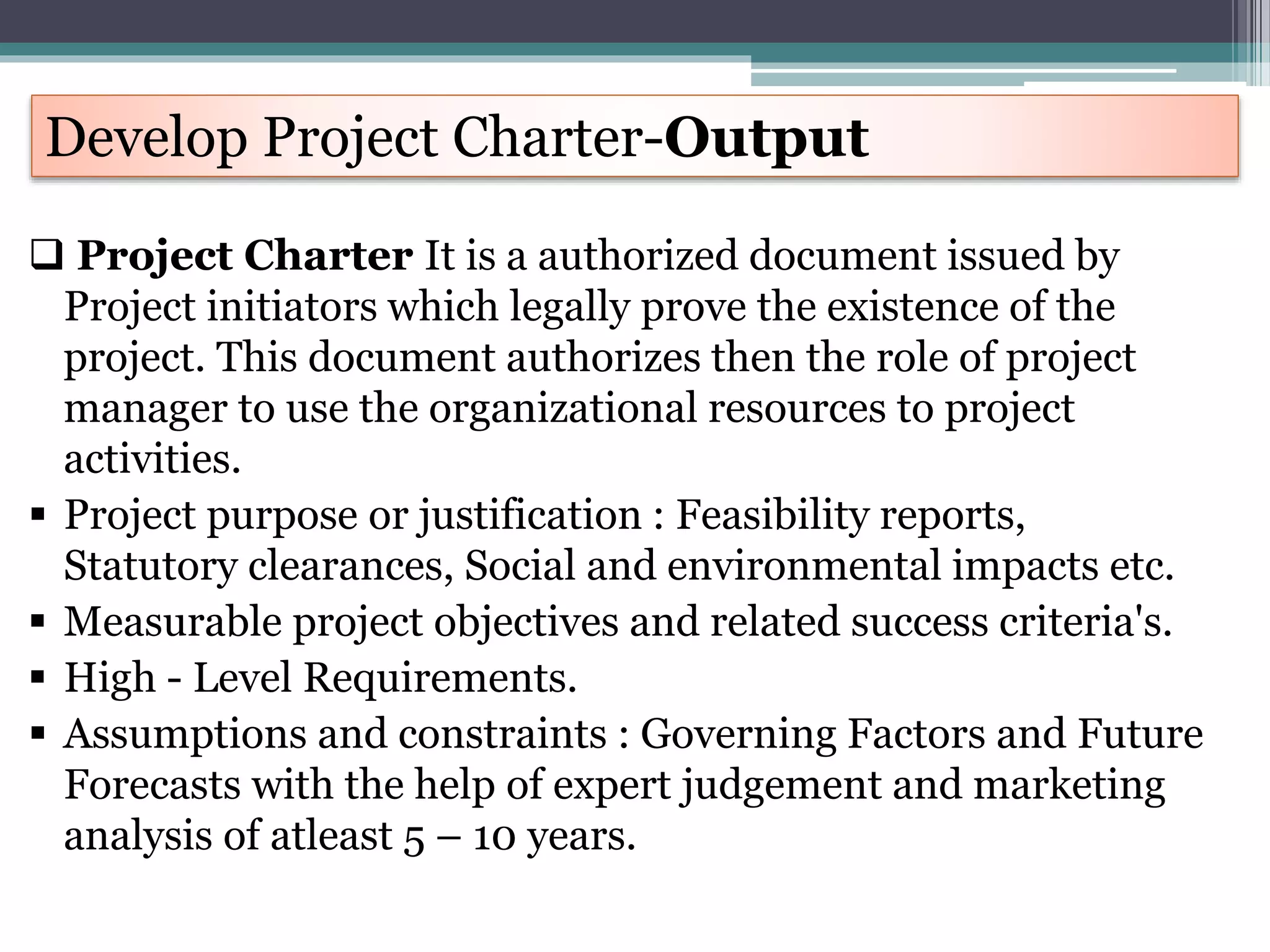  Project Charter It is a authorized document issued by
Project initiators which legally prove the existence of the
project. This document authorizes then the role of project
manager to use the organizational resources to project
activities.
 Project purpose or justification : Feasibility reports,
Statutory clearances, Social and environmental impacts etc.
 Measurable project objectives and related success criteria's.
 High - Level Requirements.
 Assumptions and constraints : Governing Factors and Future
Forecasts with the help of expert judgement and marketing
analysis of atleast 5 – 10 years.
Develop Project Charter-Output
 