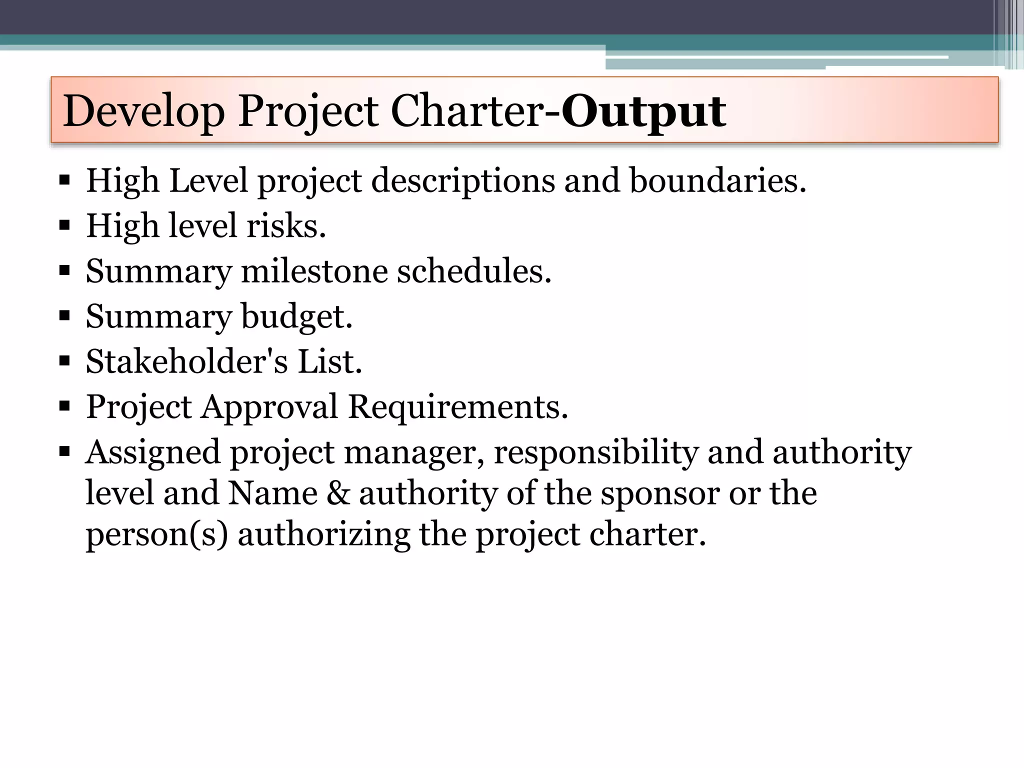  High Level project descriptions and boundaries.
 High level risks.
 Summary milestone schedules.
 Summary budget.
 Stakeholder's List.
 Project Approval Requirements.
 Assigned project manager, responsibility and authority
level and Name & authority of the sponsor or the
person(s) authorizing the project charter.
Develop Project Charter-Output
 