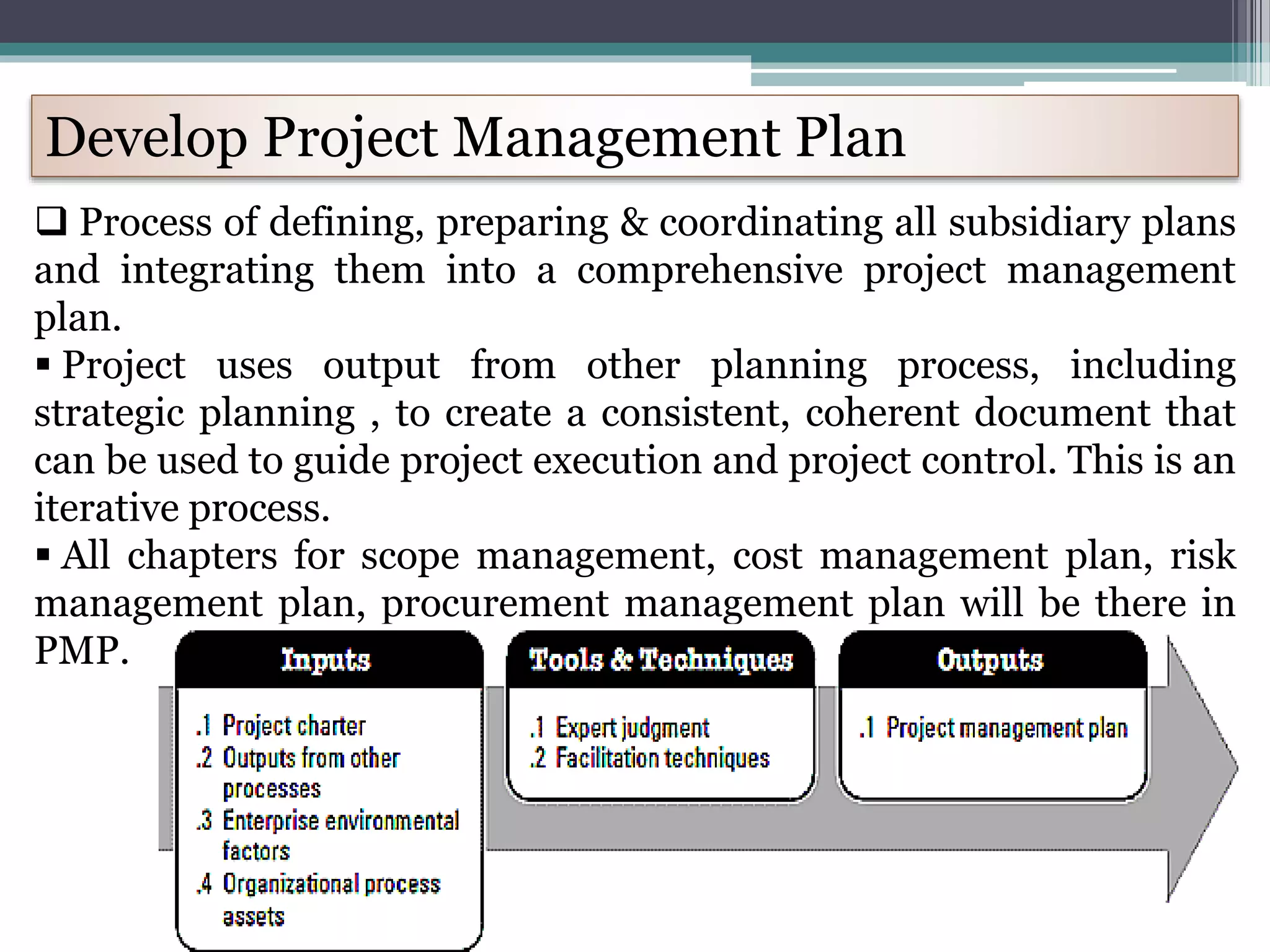 Develop Project Management Plan
 Process of defining, preparing & coordinating all subsidiary plans
and integrating them into a comprehensive project management
plan.
 Project uses output from other planning process, including
strategic planning , to create a consistent, coherent document that
can be used to guide project execution and project control. This is an
iterative process.
 All chapters for scope management, cost management plan, risk
management plan, procurement management plan will be there in
PMP.
 