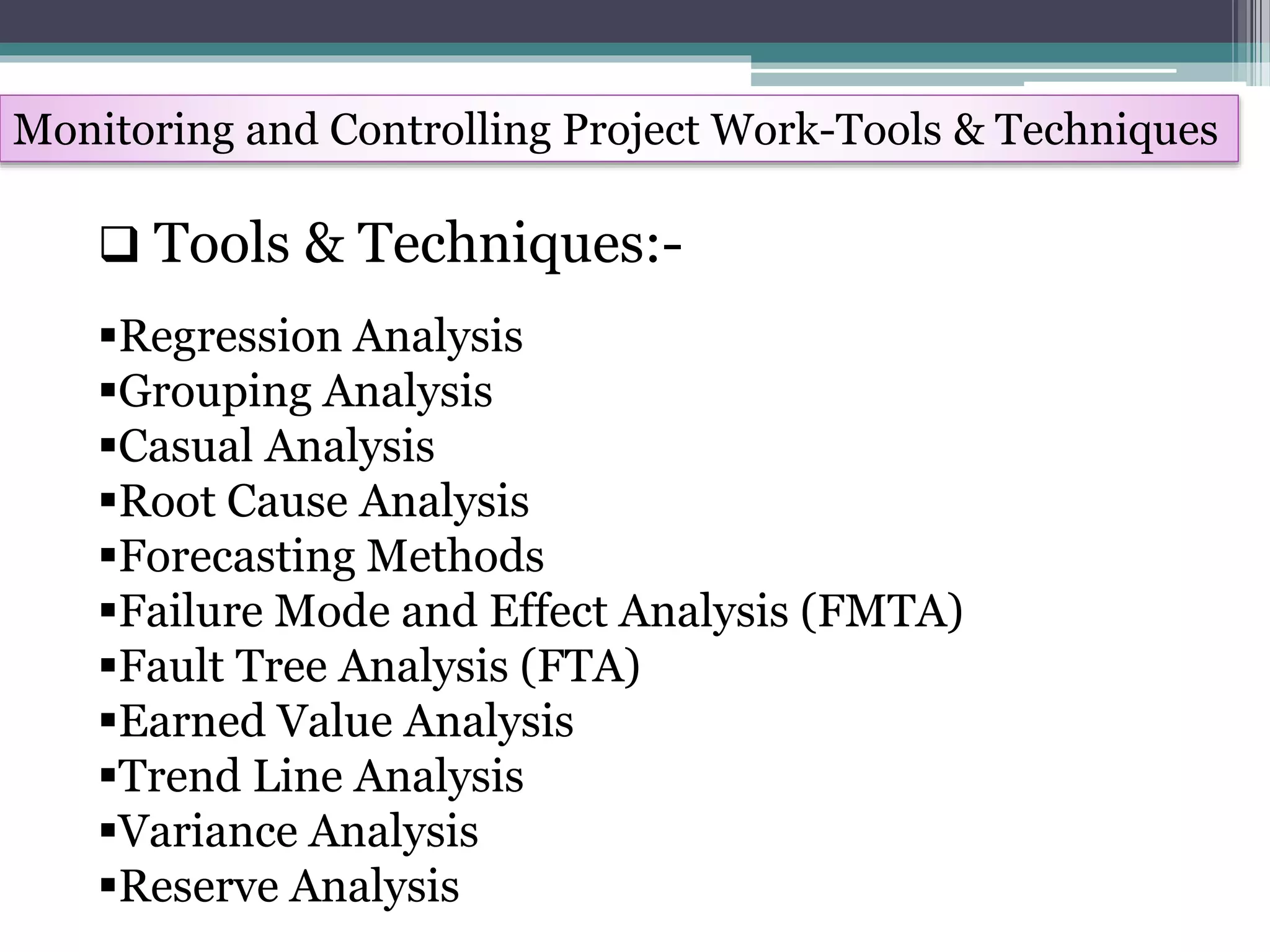 Monitoring and Controlling Project Work-Tools & Techniques
Regression Analysis
Grouping Analysis
Casual Analysis
Root Cause Analysis
Forecasting Methods
Failure Mode and Effect Analysis (FMTA)
Fault Tree Analysis (FTA)
Earned Value Analysis
Trend Line Analysis
Variance Analysis
Reserve Analysis
 Tools & Techniques:-
 