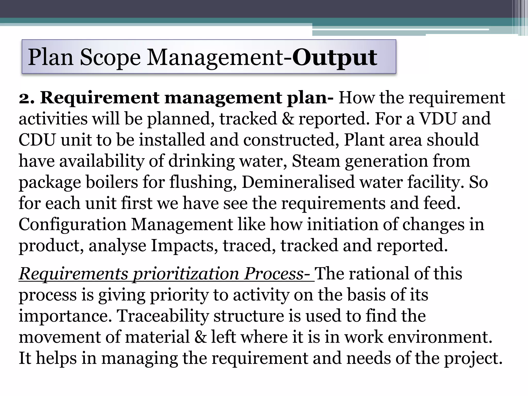 Plan Scope Management-Output
2. Requirement management plan- How the requirement
activities will be planned, tracked & reported. For a VDU and
CDU unit to be installed and constructed, Plant area should
have availability of drinking water, Steam generation from
package boilers for flushing, Demineralised water facility. So
for each unit first we have see the requirements and feed.
Configuration Management like how initiation of changes in
product, analyse Impacts, traced, tracked and reported.
Requirements prioritization Process- The rational of this
process is giving priority to activity on the basis of its
importance. Traceability structure is used to find the
movement of material & left where it is in work environment.
It helps in managing the requirement and needs of the project.
 