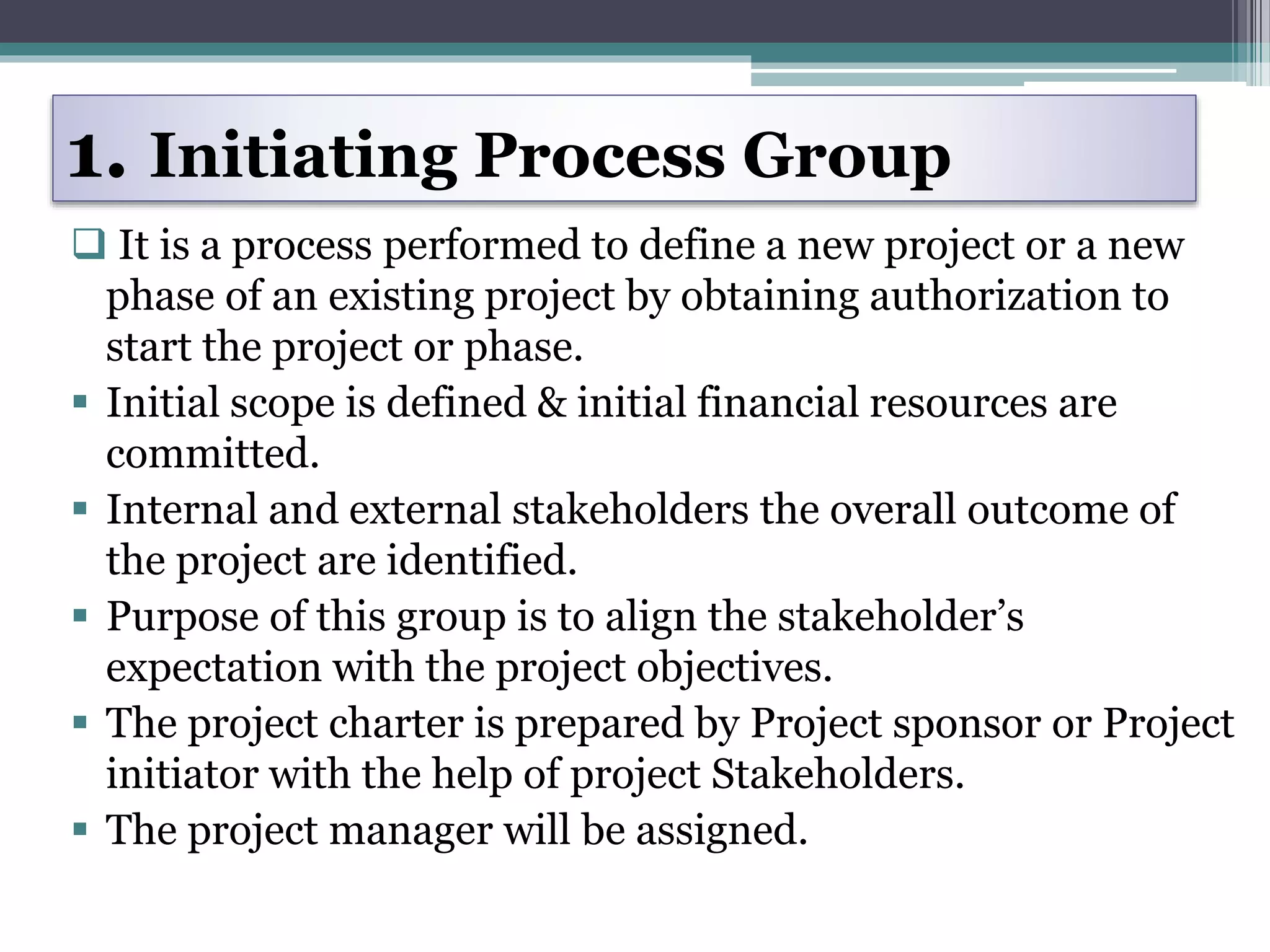 1. Initiating Process Group
 It is a process performed to define a new project or a new
phase of an existing project by obtaining authorization to
start the project or phase.
 Initial scope is defined & initial financial resources are
committed.
 Internal and external stakeholders the overall outcome of
the project are identified.
 Purpose of this group is to align the stakeholder’s
expectation with the project objectives.
 The project charter is prepared by Project sponsor or Project
initiator with the help of project Stakeholders.
 The project manager will be assigned.
 