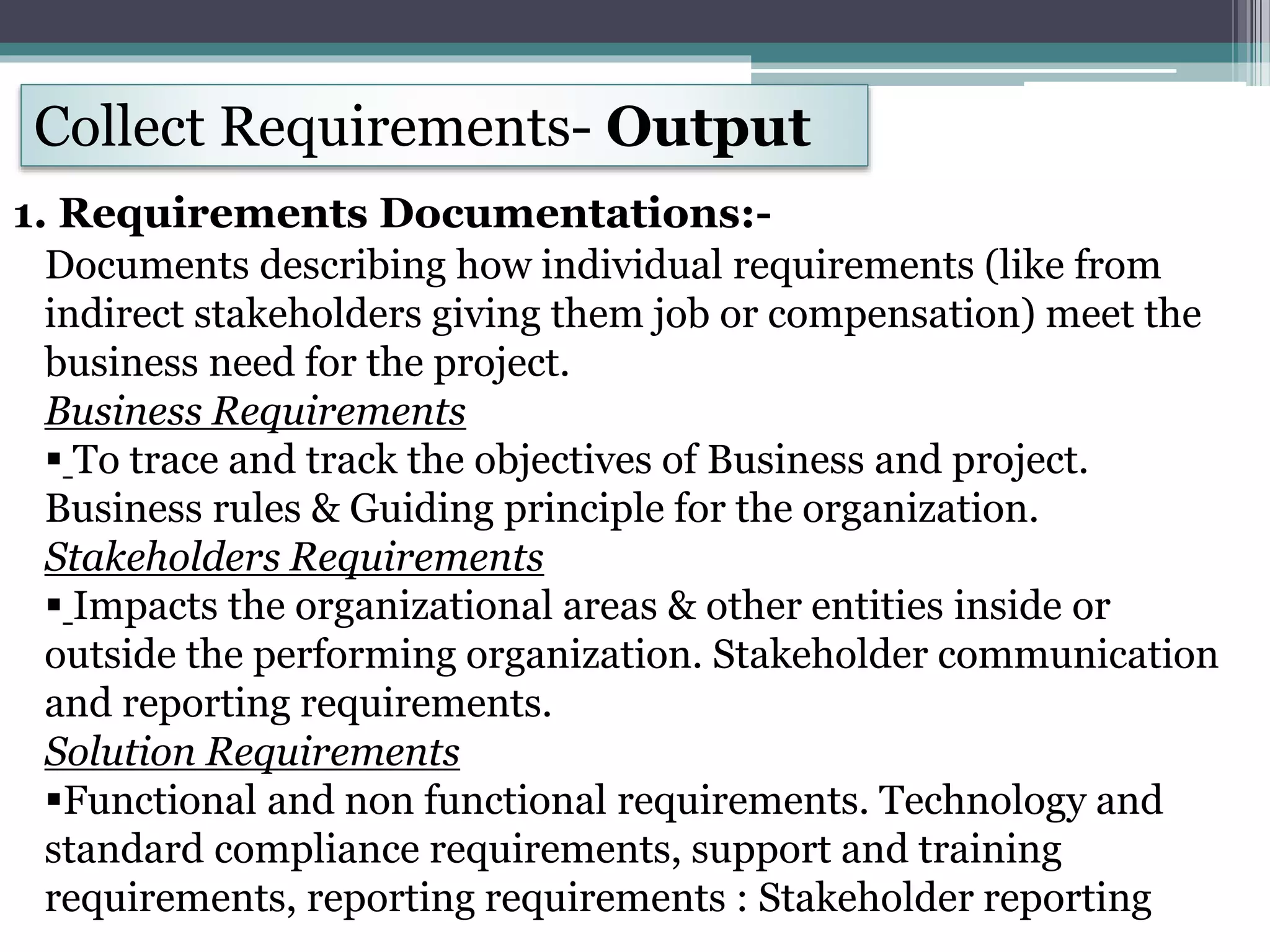 Collect Requirements- Output
1. Requirements Documentations:-
Documents describing how individual requirements (like from
indirect stakeholders giving them job or compensation) meet the
business need for the project.
Business Requirements
 To trace and track the objectives of Business and project.
Business rules & Guiding principle for the organization.
Stakeholders Requirements
 Impacts the organizational areas & other entities inside or
outside the performing organization. Stakeholder communication
and reporting requirements.
Solution Requirements
Functional and non functional requirements. Technology and
standard compliance requirements, support and training
requirements, reporting requirements : Stakeholder reporting
 