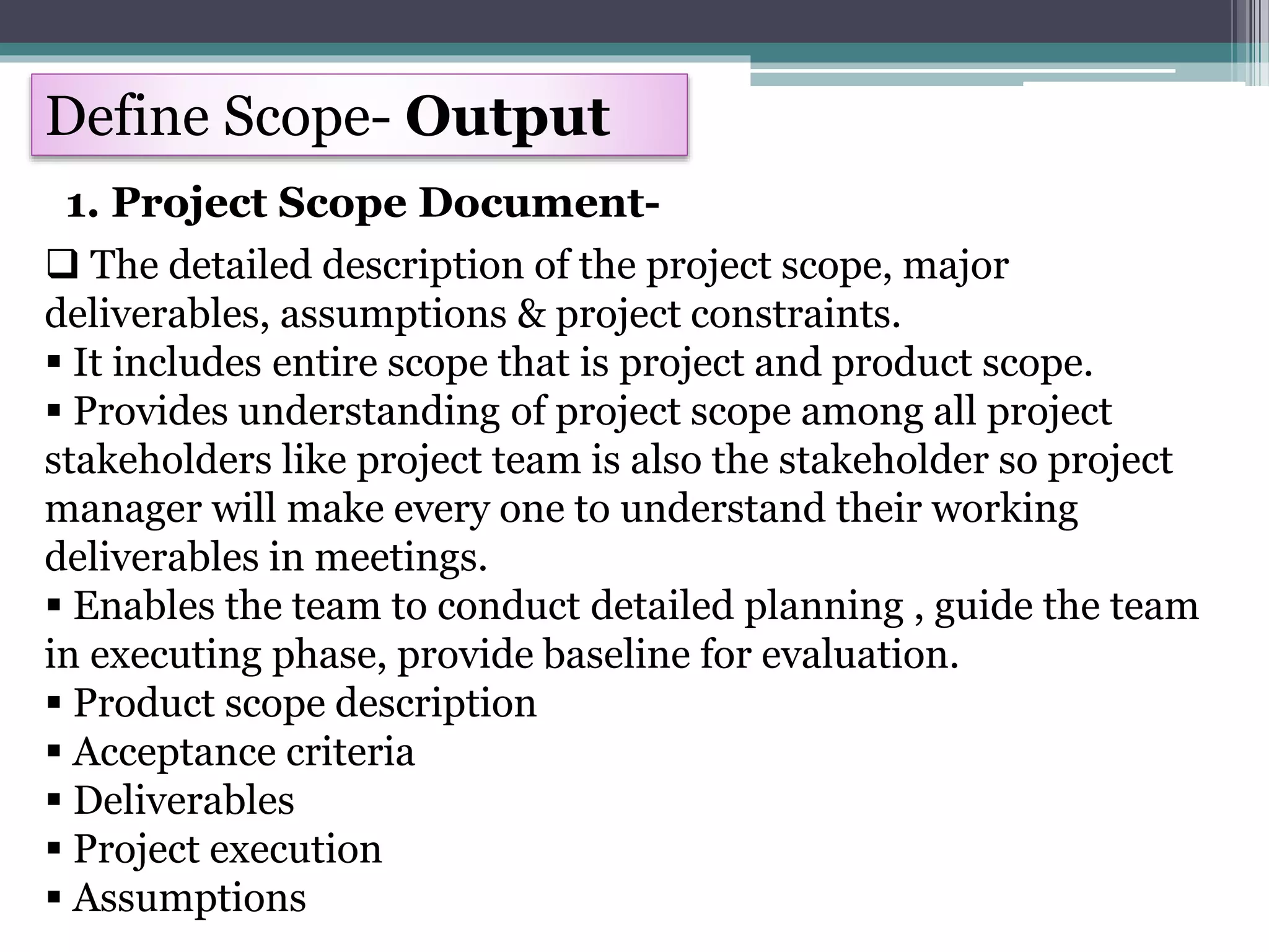 Define Scope- Output
1. Project Scope Document-
 The detailed description of the project scope, major
deliverables, assumptions & project constraints.
 It includes entire scope that is project and product scope.
 Provides understanding of project scope among all project
stakeholders like project team is also the stakeholder so project
manager will make every one to understand their working
deliverables in meetings.
 Enables the team to conduct detailed planning , guide the team
in executing phase, provide baseline for evaluation.
 Product scope description
 Acceptance criteria
 Deliverables
 Project execution
 Assumptions
 