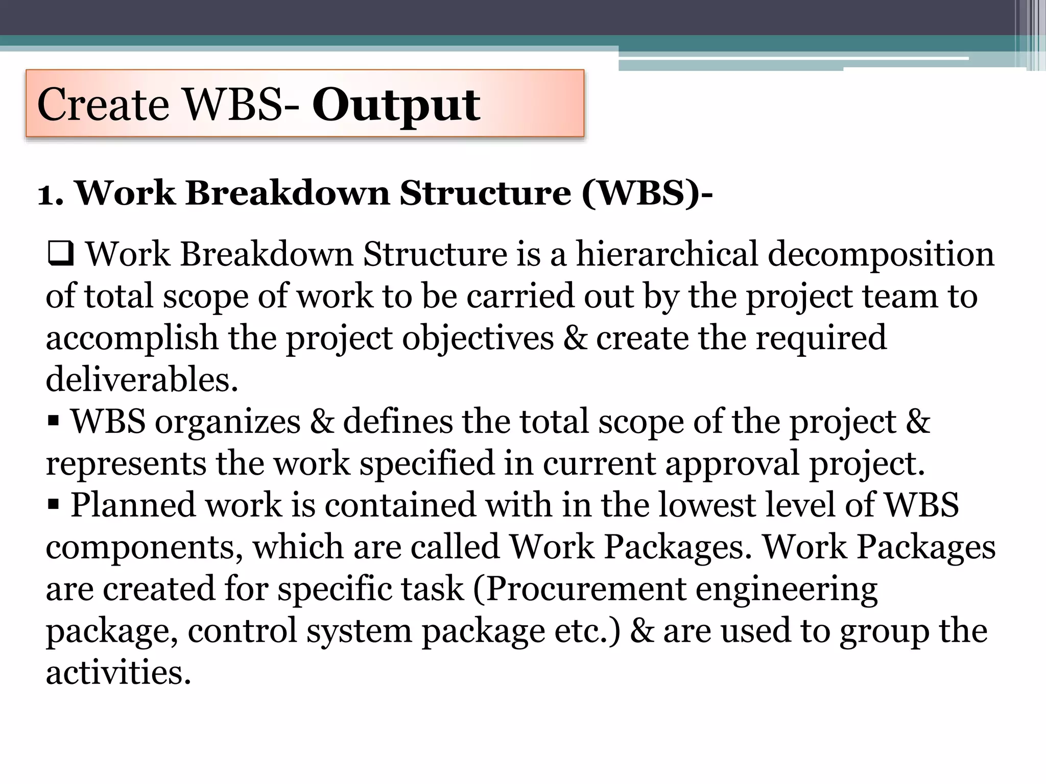 Create WBS- Output
1. Work Breakdown Structure (WBS)-
 Work Breakdown Structure is a hierarchical decomposition
of total scope of work to be carried out by the project team to
accomplish the project objectives & create the required
deliverables.
 WBS organizes & defines the total scope of the project &
represents the work specified in current approval project.
 Planned work is contained with in the lowest level of WBS
components, which are called Work Packages. Work Packages
are created for specific task (Procurement engineering
package, control system package etc.) & are used to group the
activities.
 