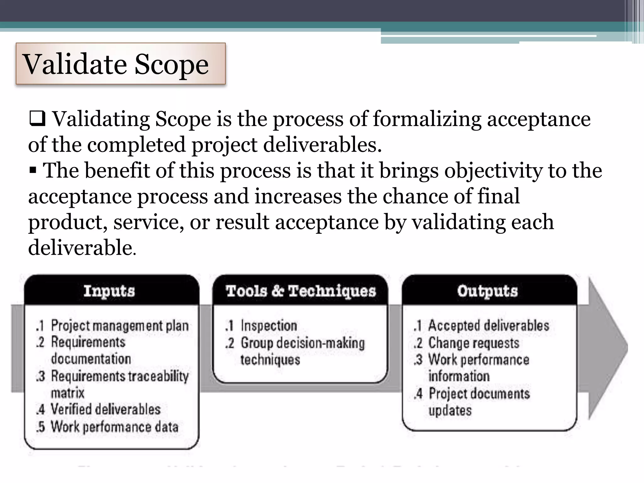 Validate Scope
 Validating Scope is the process of formalizing acceptance
of the completed project deliverables.
 The benefit of this process is that it brings objectivity to the
acceptance process and increases the chance of final
product, service, or result acceptance by validating each
deliverable.
 