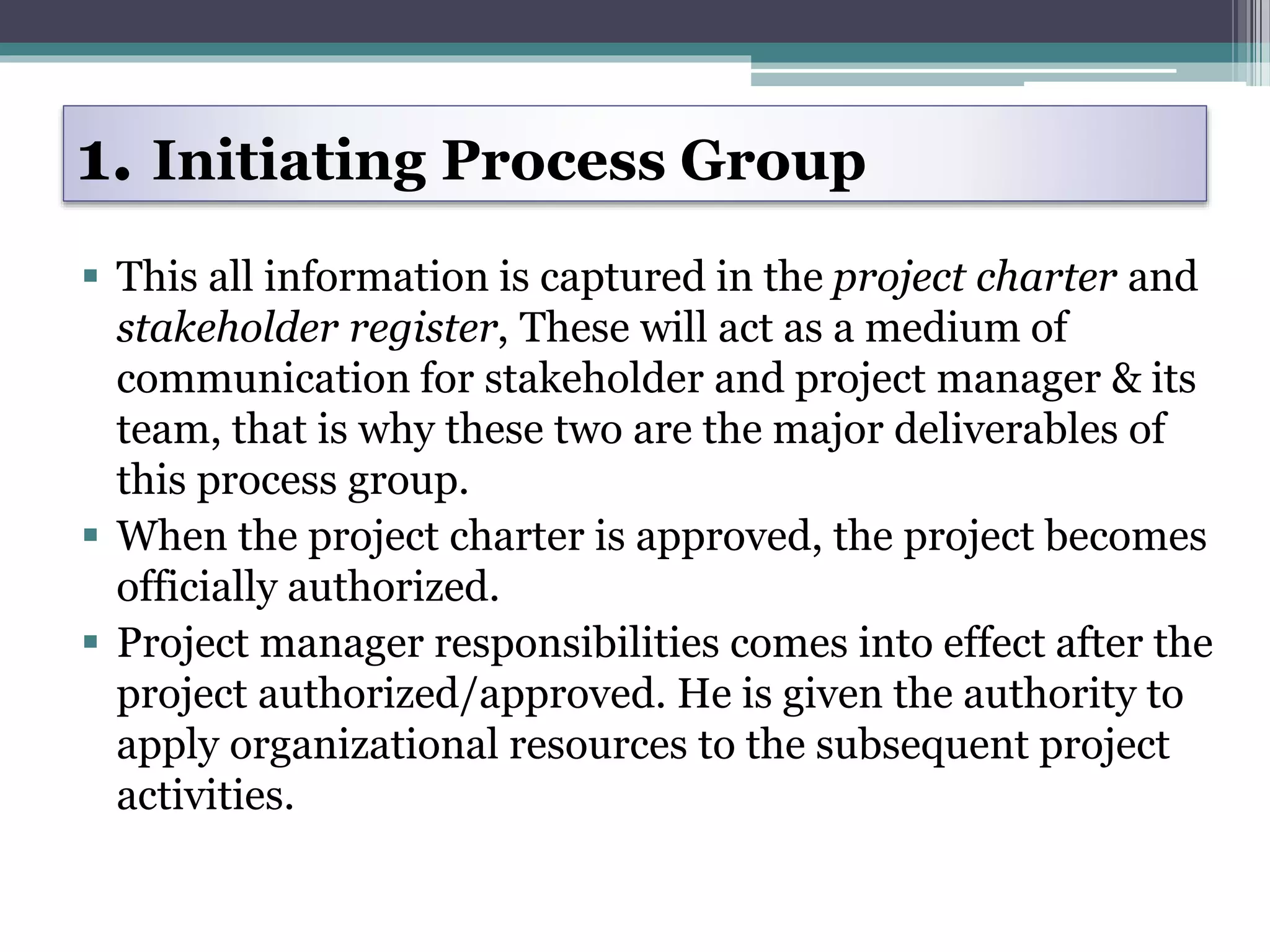  This all information is captured in the project charter and
stakeholder register, These will act as a medium of
communication for stakeholder and project manager & its
team, that is why these two are the major deliverables of
this process group.
 When the project charter is approved, the project becomes
officially authorized.
 Project manager responsibilities comes into effect after the
project authorized/approved. He is given the authority to
apply organizational resources to the subsequent project
activities.
1. Initiating Process Group
 