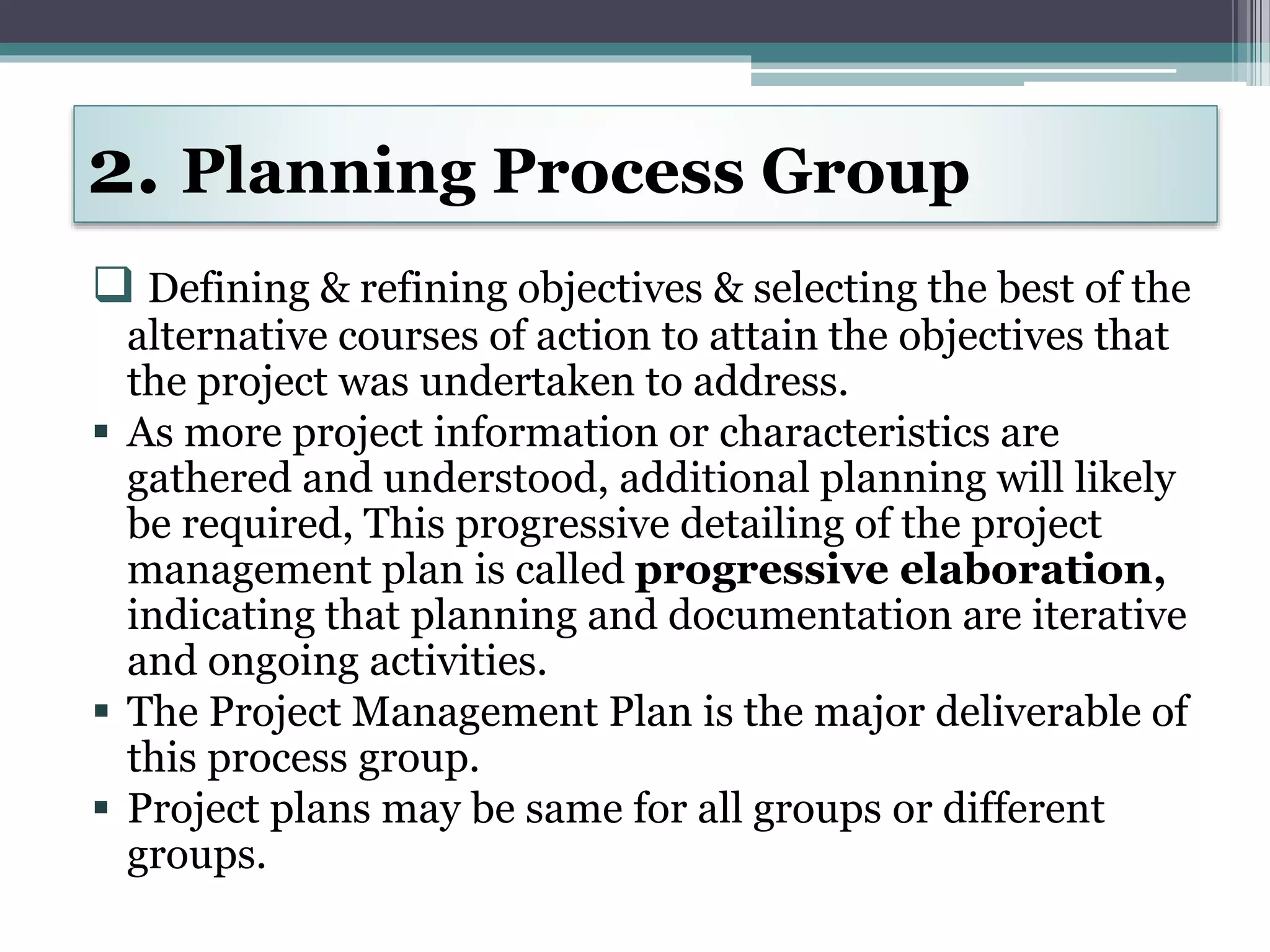  Defining & refining objectives & selecting the best of the
alternative courses of action to attain the objectives that
the project was undertaken to address.
 As more project information or characteristics are
gathered and understood, additional planning will likely
be required, This progressive detailing of the project
management plan is called progressive elaboration,
indicating that planning and documentation are iterative
and ongoing activities.
 The Project Management Plan is the major deliverable of
this process group.
 Project plans may be same for all groups or different
groups.
2. Planning Process Group
 