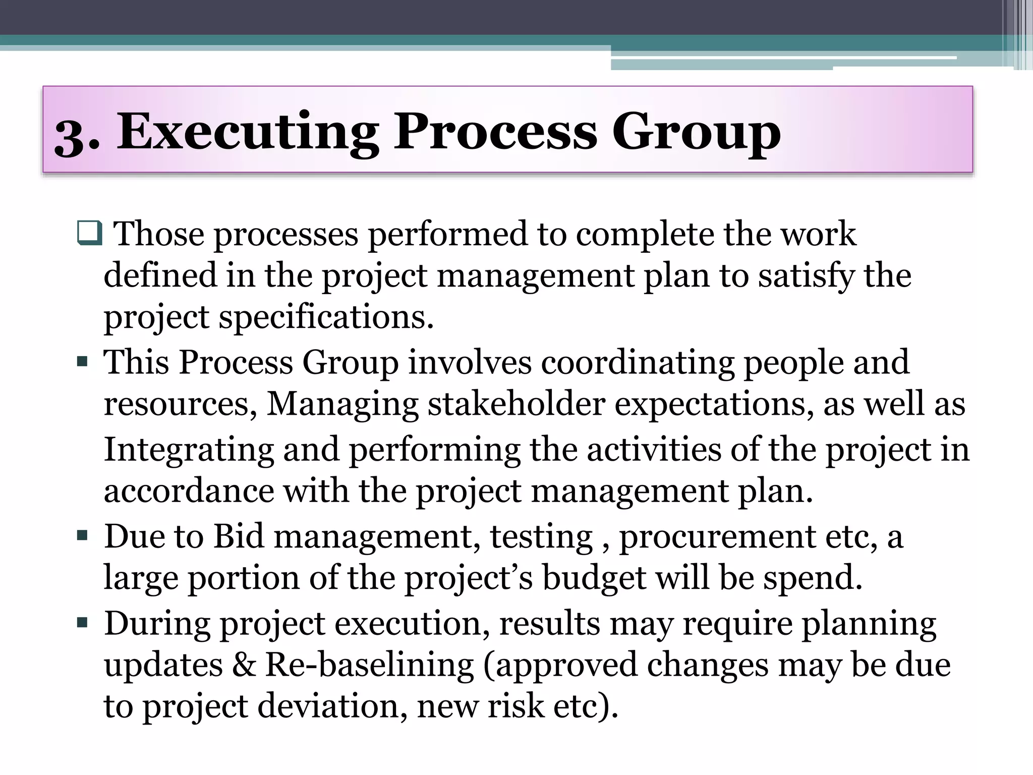  Those processes performed to complete the work
defined in the project management plan to satisfy the
project specifications.
 This Process Group involves coordinating people and
resources, Managing stakeholder expectations, as well as
Integrating and performing the activities of the project in
accordance with the project management plan.
 Due to Bid management, testing , procurement etc, a
large portion of the project’s budget will be spend.
 During project execution, results may require planning
updates & Re-baselining (approved changes may be due
to project deviation, new risk etc).
3. Executing Process Group
 