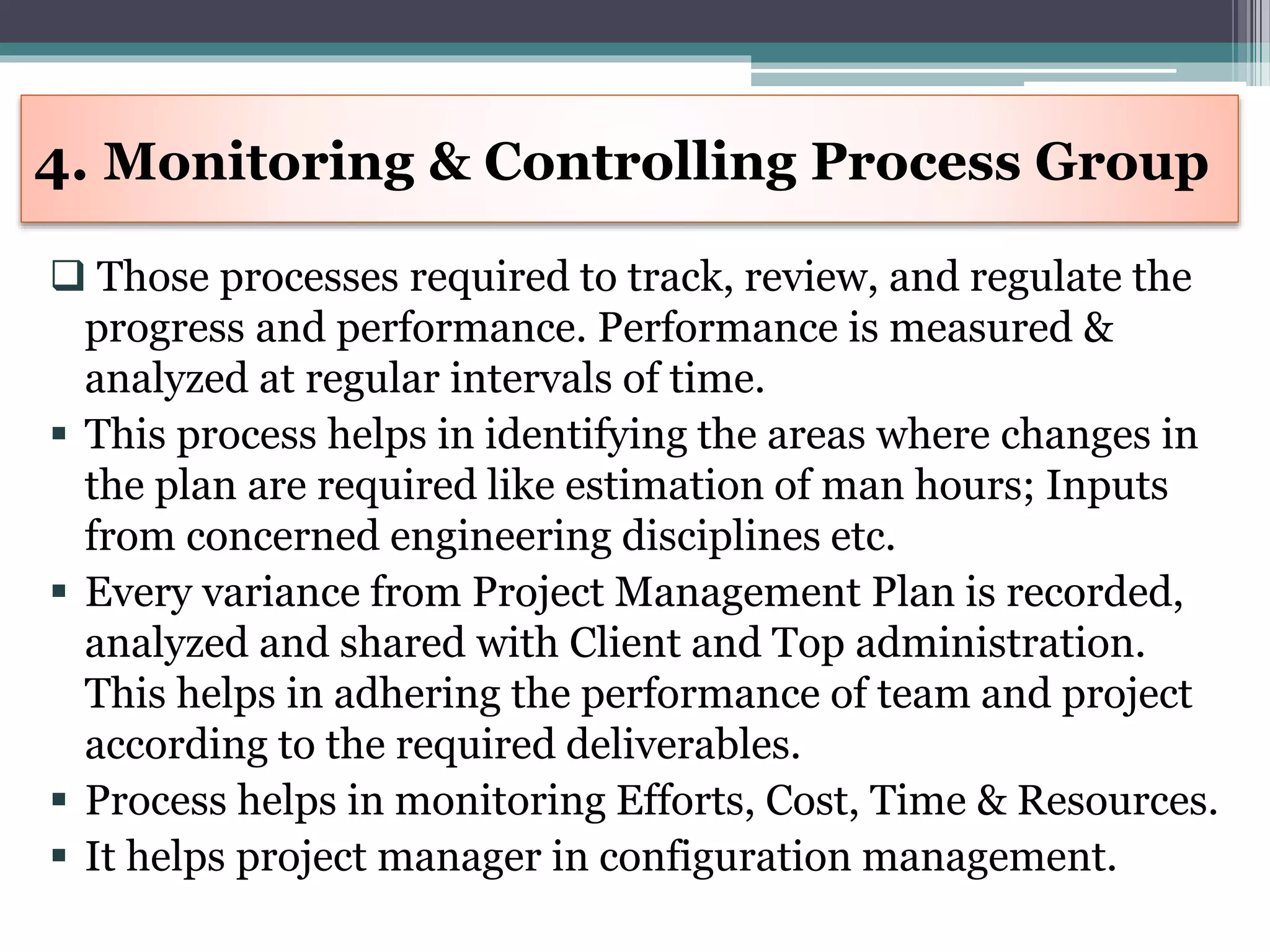  Those processes required to track, review, and regulate the
progress and performance. Performance is measured &
analyzed at regular intervals of time.
 This process helps in identifying the areas where changes in
the plan are required like estimation of man hours; Inputs
from concerned engineering disciplines etc.
 Every variance from Project Management Plan is recorded,
analyzed and shared with Client and Top administration.
This helps in adhering the performance of team and project
according to the required deliverables.
 Process helps in monitoring Efforts, Cost, Time & Resources.
 It helps project manager in configuration management.
4. Monitoring & Controlling Process Group
 