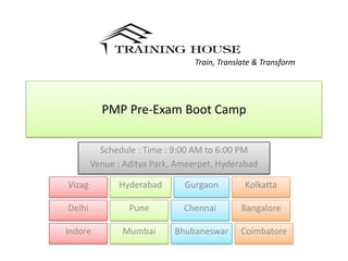 Train, Translate & Transform




          PMP Pre-Exam Boot Camp

          Schedule : Time : 9:00 AM to 6:00 PM
        Venue : Aditya Park, Ameerpet, Hyderabad

Vizag         Hyderabad       Gurgaon         Kolkatta

Delhi            Pune         Chennai       Bangalore

Indore         Mumbai       Bhubaneswar     Coimbatore
 