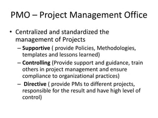 PMO – Project Management Office
• Centralized and standardized the
management of Projects
– Supportive ( provide Policies, Methodologies,
templates and lessons learned)
– Controlling (Provide support and guidance, train
others in project management and ensure
compliance to organizational practices)
– Directive ( provide PMs to different projects,
responsible for the result and have high level of
control)
 