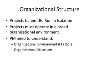Organizational Structure
• Projects Cannot Be Run in Isolation
• Projects must operate in a broad
organizational environment
• PM need to understand:
– Organizational Environmental Factors
– Organizational Structure
 