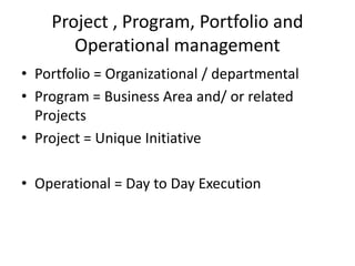 Project , Program, Portfolio and
Operational management
• Portfolio = Organizational / departmental
• Program = Business Area and/ or related
Projects
• Project = Unique Initiative
• Operational = Day to Day Execution
 