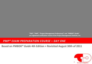 PMP® EXAM PREPARATION COURSE – DAY ONE
1
Based on PMBOK® Guide 4th Edition + Revisited August 30th of 2011
“PMI”, “PMP”, “Project Management Professional” and “PMBOK® Guide”
are registered certification marks of the Project Management Institute, Inc.
 