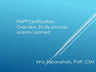 PMP® Certification: 
Overview, Study process, 
Lessons Learned 
Irina Zaporozhets, PMP, CSM 
 