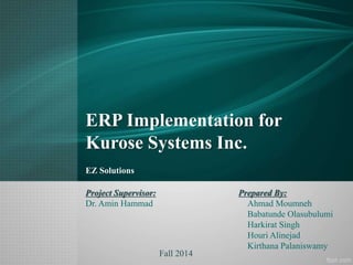 ERP Implementation for
Kurose Systems Inc.
EZ Solutions
Prepared By:
Ahmad Moumneh
Babatunde Olasubulumi
Harkirat Singh
Houri Alinejad
Kirthana Palaniswamy
Project Supervisor:
Dr. Amin Hammad
Fall 2014
 