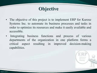 • The objective of this project is to implement ERP for Kurose
Systems Inc. to automate its business processes and tasks in
order to optimize its resources and make it easily available and
accessible.
• Integrating business functions and process of various
departments of the organization in one platform forms a
critical aspect resulting in improved decision-making
capabilities.
Objective
 