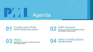 Agenda
PMI, PMP, Prerequisites and exam application.
Certification Path
01 Process group and parts of knowledge according to
PMI standards. Sample questions.
PMP Content
02
Maintaining and renewing the certificate procedure,
PMI Triangle of Talent.
PDUs
03 PgMP, PfMP, PS-MP, RMP
Other Certifications
04
 