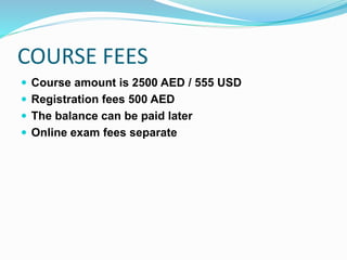COURSE FEES
 Course amount is 2500 AED / 555 USD
 Registration fees 500 AED
 The balance can be paid later
 Online exam fees separate
 