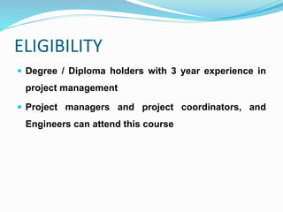 ELIGIBILITY
 Degree / Diploma holders with 3 year experience in
project management
 Project managers and project coordinators, and
Engineers can attend this course
 