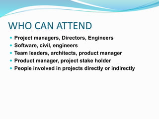 WHO CAN ATTEND
 Project managers, Directors, Engineers
 Software, civil, engineers
 Team leaders, architects, product manager
 Product manager, project stake holder
 People involved in projects directly or indirectly
 