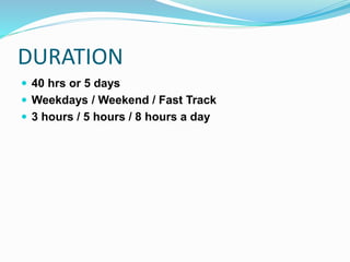 DURATION
 40 hrs or 5 days
 Weekdays / Weekend / Fast Track
 3 hours / 5 hours / 8 hours a day
 