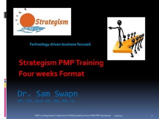 Dr. Sam Swapn
PMP, CSM, Agile ACP, DBA, MBA, MA
7/3/2014PMP is a Registered Trademark of PMI,Guidelines From PMI PMP Handbook 1
Strategism PMPTraining
Four weeks Format
Technology driven business focused
 