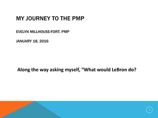 MY JOURNEY TO THE PMP
EVELYN MILLHOUSE-FORT, PMP
JANUARY 18, 2016
Along the way asking myself, “What would LeBron do?
1
 