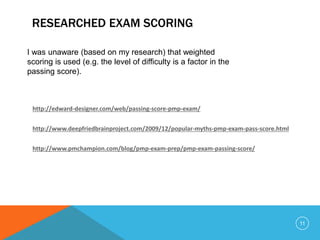 RESEARCHED EXAM SCORING
http://edward-designer.com/web/passing-score-pmp-exam/
http://www.deepfriedbrainproject.com/2009/12/popular-myths-pmp-exam-pass-score.html
http://www.pmchampion.com/blog/pmp-exam-prep/pmp-exam-passing-score/
I was unaware (based on my research) that weighted
scoring is used (e.g. the level of difficulty is a factor in the
passing score).
11
 