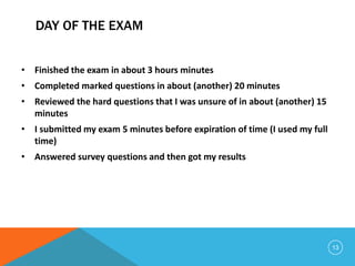 DAY OF THE EXAM
• Finished the exam in about 3 hours minutes
• Completed marked questions in about (another) 20 minutes
• Reviewed the hard questions that I was unsure of in about (another) 15
minutes
• I submitted my exam 5 minutes before expiration of time (I used my full
time)
• Answered survey questions and then got my results
13
 