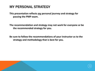 MY PERSONAL STRATEGY
This presentation reflects my personal journey and strategy for
passing the PMP exam.
The recommendation and strategy may not work for everyone or be
the recommended strategy for you.
Be sure to follow the recommendations of your instructor as to the
strategy and methodology that is best for you.
16
 