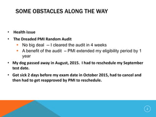 SOME OBSTACLES ALONG THE WAY
• Health issue
• The Dreaded PMI Random Audit
 No big deal -- I cleared the audit in 4 weeks
 A benefit of the audit – PMI extended my eligibility period by 1
year
• My dog passed away in August, 2015. I had to reschedule my September
test date.
• Got sick 2 days before my exam date in October 2015, had to cancel and
then had to get reapproved by PMI to reschedule.
2
 