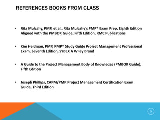 REFERENCES BOOKS FROM CLASS
• Rita Mulcahy, PMP, et al., Rita Mulcahy’s PMP® Exam Prep, Eighth Edition
Aligned with the PMBOK Guide, Fifth Edition, RMC Publications
• Kim Heldman, PMP, PMP® Study Guide Project Management Professional
Exam, Seventh Edition, SYBEX A Wiley Brand
• A Guide to the Project Management Body of Knowledge (PMBOK Guide),
Fifth Edition
• Joseph Phillips, CAPM/PMP Project Management Certification Exam
Guide, Third Edition
5
 
