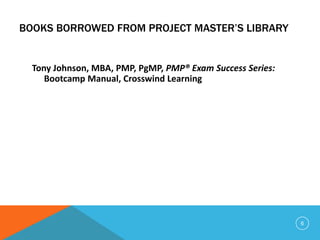 BOOKS BORROWED FROM PROJECT MASTER’S LIBRARY
Tony Johnson, MBA, PMP, PgMP, PMP® Exam Success Series:
Bootcamp Manual, Crosswind Learning
6
 